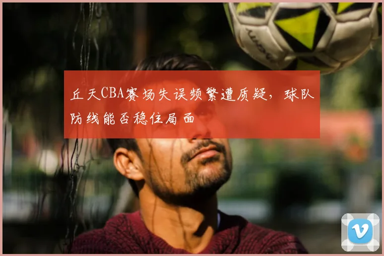 丘天CBA赛场失误频繁遭质疑，球队防线能否稳住局面