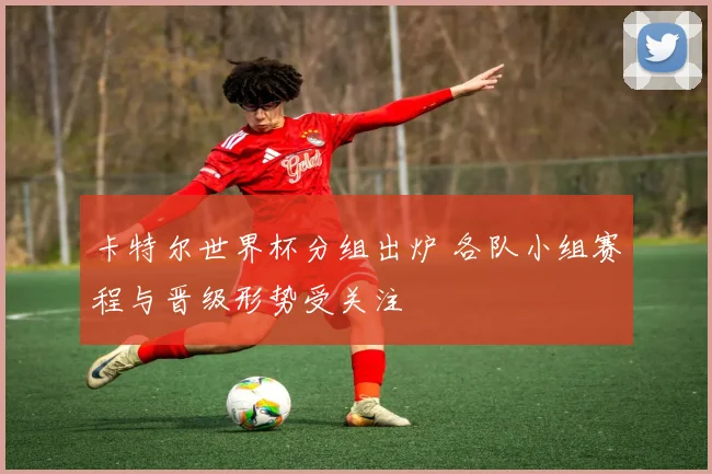 卡特尔世界杯分组出炉 各队小组赛程与晋级形势受关注