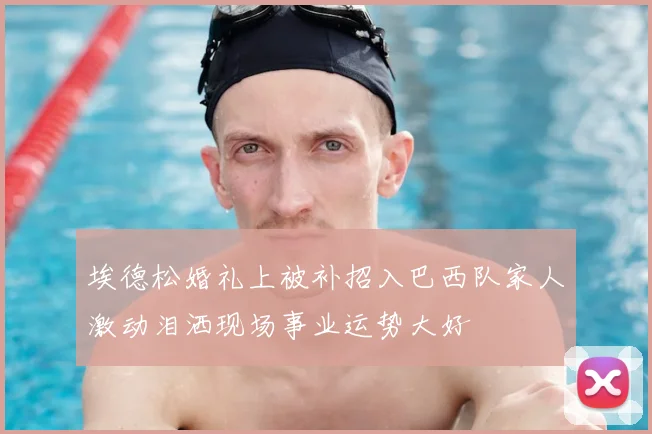 埃德松婚礼上被补招入巴西队家人激动泪洒现场事业运势大好
