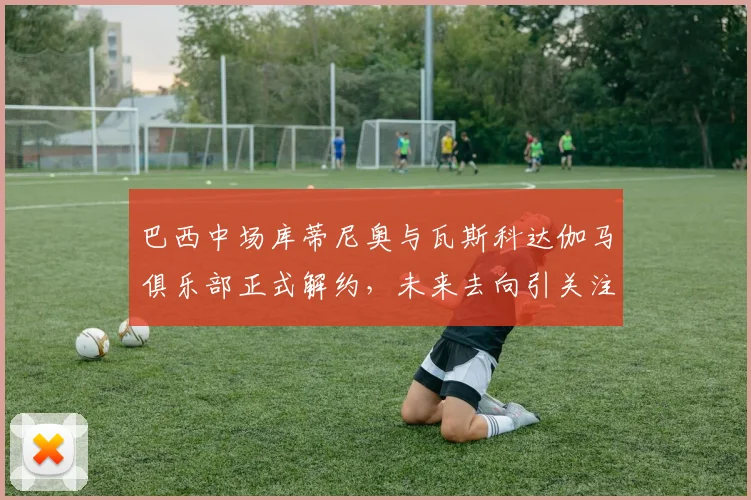 巴西中场库蒂尼奥与瓦斯科达伽马俱乐部正式解约，未来去向引关注