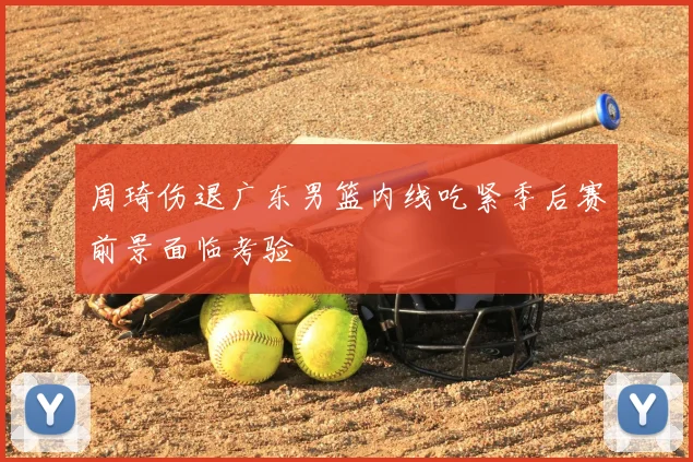 周琦伤退广东男篮内线吃紧季后赛前景面临考验