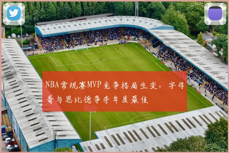 NBA常规赛MVP竞争格局生变,字母哥与恩比德争夺年度最佳
