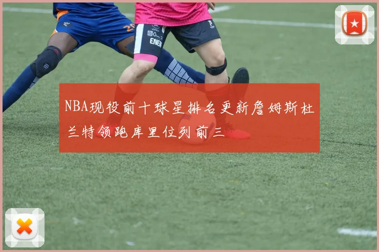 NBA现役前十球星排名更新詹姆斯杜兰特领跑库里位列前三
