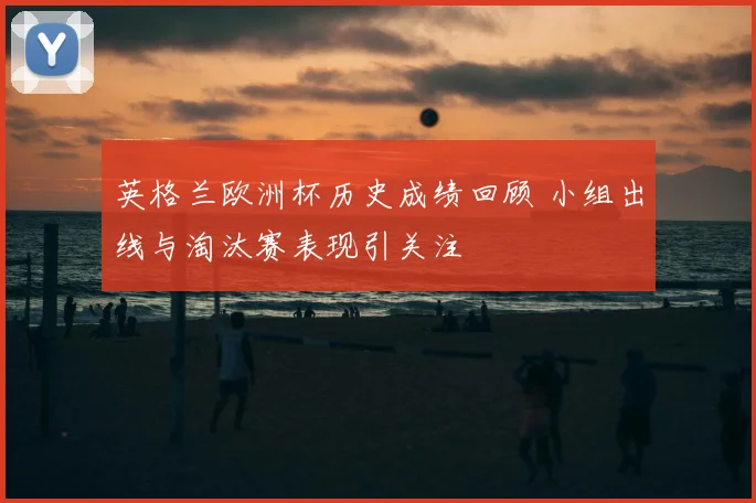 英格兰欧洲杯历史成绩回顾 小组出线与淘汰赛表现引关注