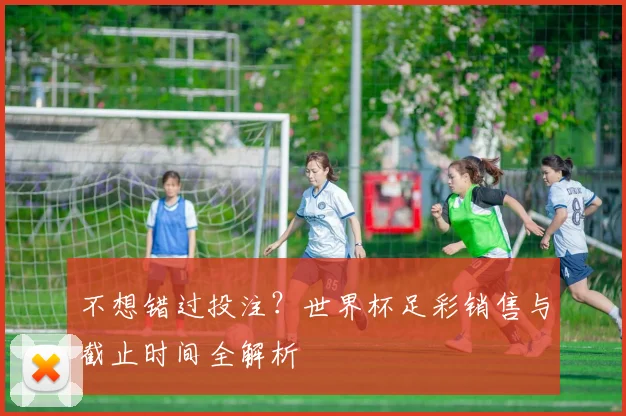不想错过投注？世界杯足彩销售与截止时间全解析