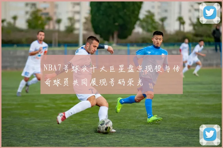 NBA7号球衣十大巨星盘点现役与传奇球员共同展现号码荣光
