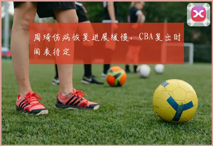 周琦伤病恢复进展缓慢，CBA复出时间表待定