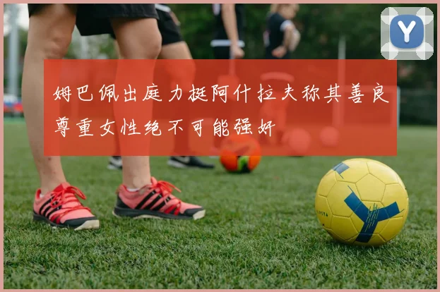 姆巴佩出庭力挺阿什拉夫称其善良尊重女性绝不可能强奸
