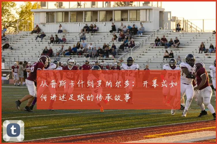 从普斯卡什到罗纳尔多：开幕式如何讲述足球的传承故事