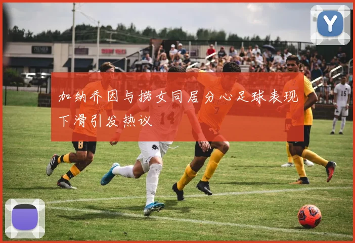 加纳乔因与捞女同居分心足球表现下滑引发热议