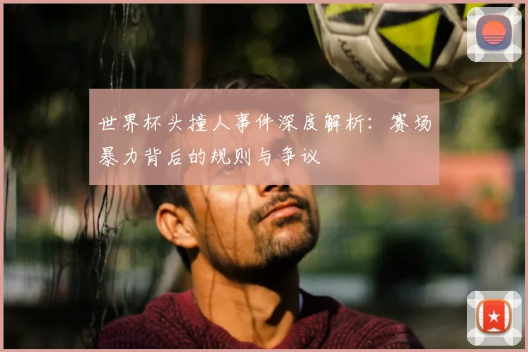 世界杯头撞人事件深度解析：赛场暴力背后的规则与争议