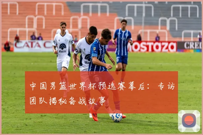 中国男篮世界杯预选赛幕后：专访团队揭秘备战故事