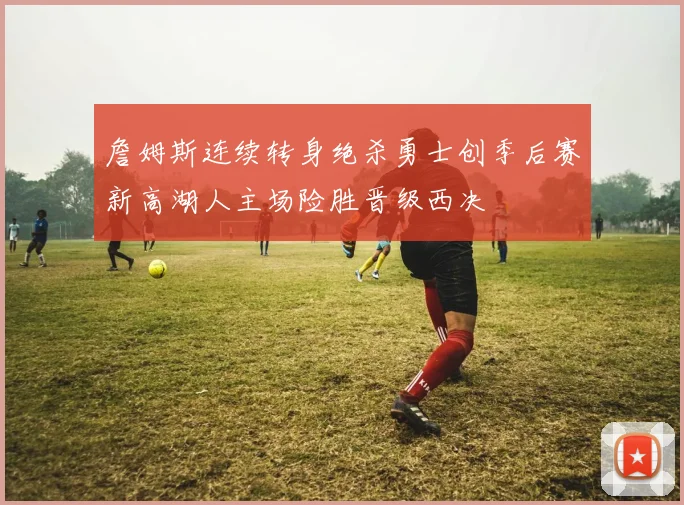 詹姆斯连续转身绝杀勇士创季后赛新高湖人主场险胜晋级西决