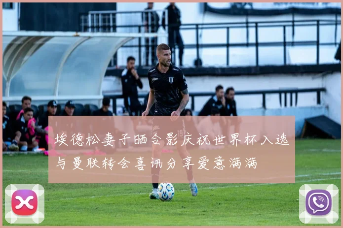 埃德松妻子晒合影庆祝世界杯入选与曼联转会喜讯分享爱意满满