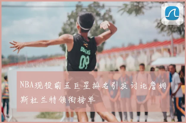 NBA现役前五巨星排名引发讨论詹姆斯杜兰特领衔榜单