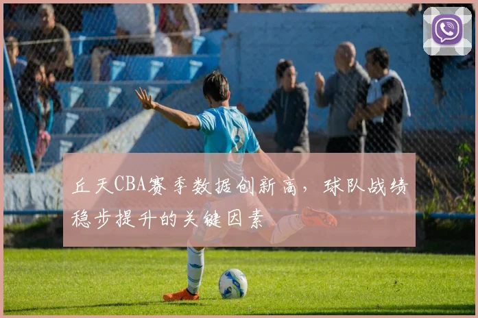 丘天CBA赛季数据创新高，球队战绩稳步提升的关键因素
