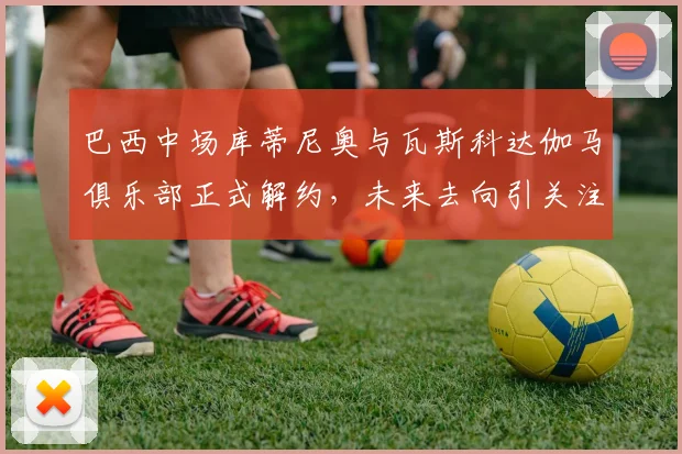 巴西中场库蒂尼奥与瓦斯科达伽马俱乐部正式解约，未来去向引关注