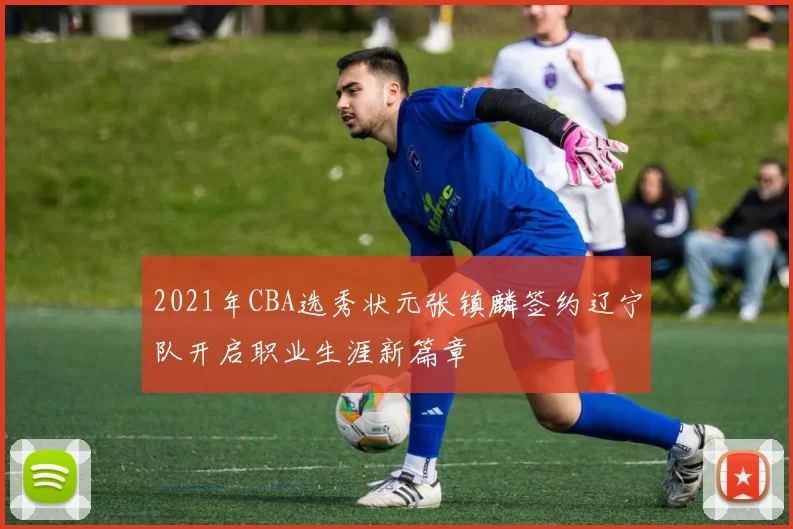 2021年CBA选秀状元张镇麟签约辽宁队开启职业生涯新篇章