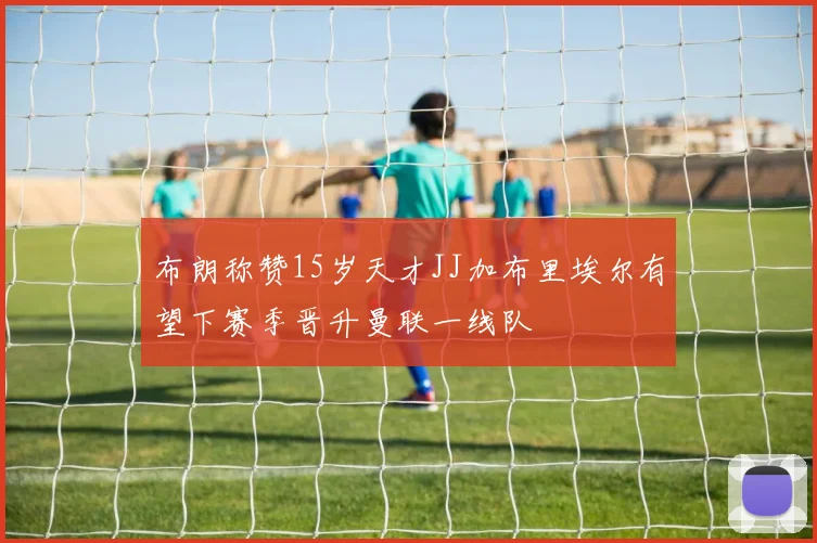 布朗称赞15岁天才JJ加布里埃尔有望下赛季晋升曼联一线队