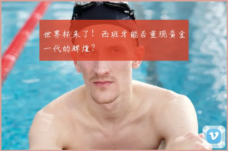世界杯来了!西班牙能否重现黄金一代的辉煌?