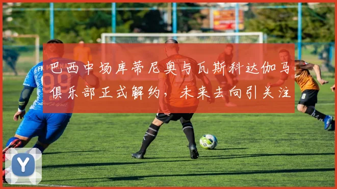 巴西中场库蒂尼奥与瓦斯科达伽马俱乐部正式解约，未来去向引关注