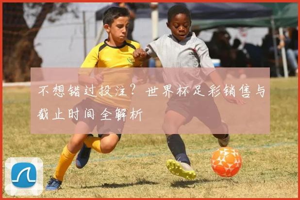 不想错过投注？世界杯足彩销售与截止时间全解析