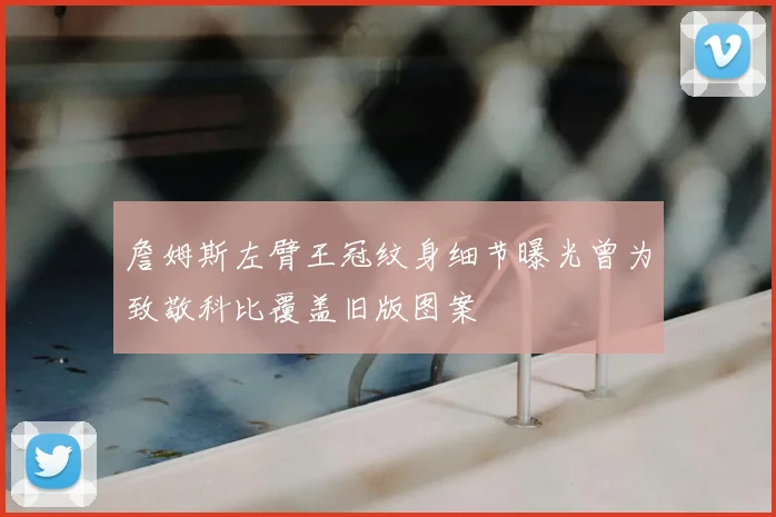 詹姆斯左臂王冠纹身细节曝光曾为致敬科比覆盖旧版图案