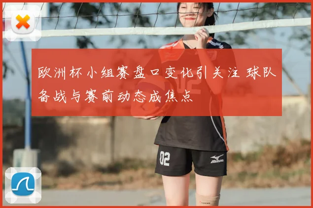欧洲杯小组赛盘口变化引关注 球队备战与赛前动态成焦点