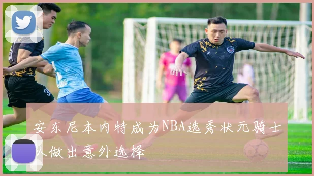 安东尼本内特成为NBA选秀状元骑士队做出意外选择