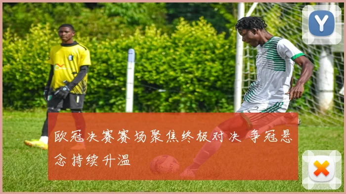 欧冠决赛赛场聚焦终极对决 争冠悬念持续升温