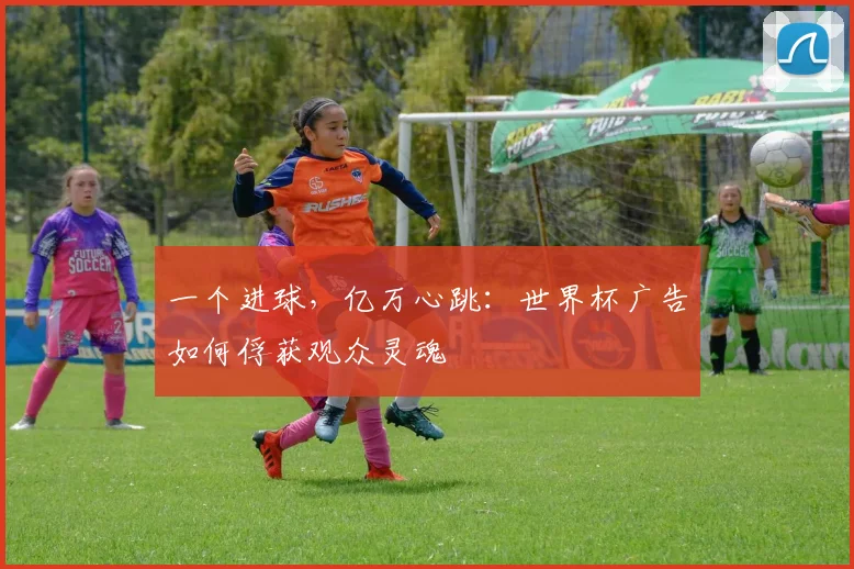 一个进球，亿万心跳：世界杯广告如何俘获观众灵魂