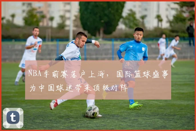 NBA季前赛落户上海，国际篮球盛事为中国球迷带来顶级对阵