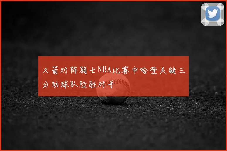 火箭对阵骑士NBA比赛中哈登关键三分助球队险胜对手