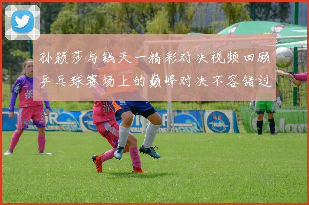 孙颖莎与钱天一精彩对决视频回顾乒乓球赛场上的巅峰对决不容错过