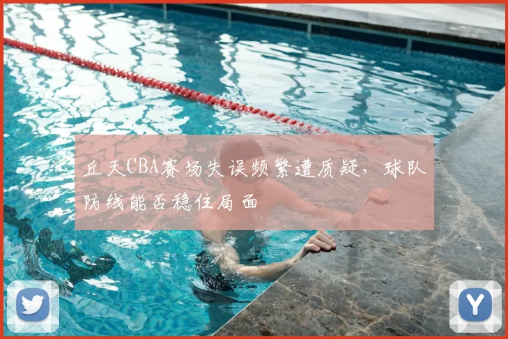 丘天CBA赛场失误频繁遭质疑，球队防线能否稳住局面