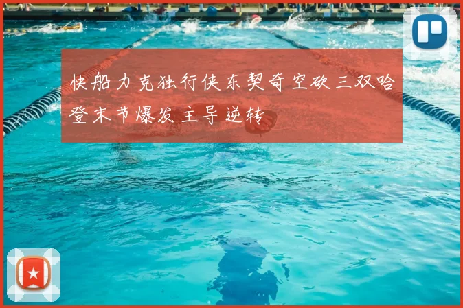 快船力克独行侠东契奇空砍三双哈登末节爆发主导逆转