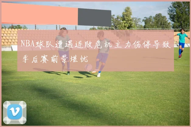 NBA球队遭遇连败危机主力伤停导致季后赛前景堪忧