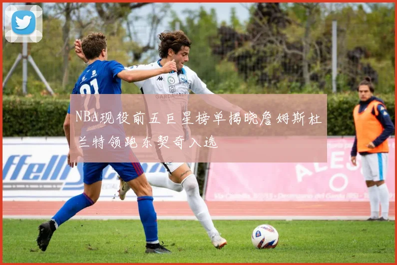 NBA现役前五巨星榜单揭晓詹姆斯杜兰特领跑东契奇入选