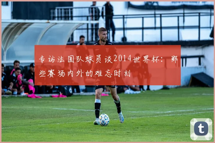 专访法国队球员谈2014世界杯:那些赛场内外的难忘时刻