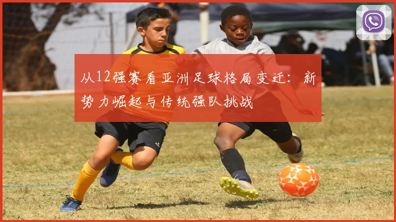 从12强赛看亚洲足球格局变迁：新势力崛起与传统强队挑战