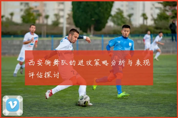 西安街舞队的进攻策略分析与表现评估探讨