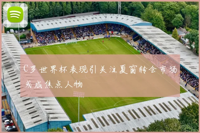 C罗世界杯表现引关注夏窗转会市场或成焦点人物