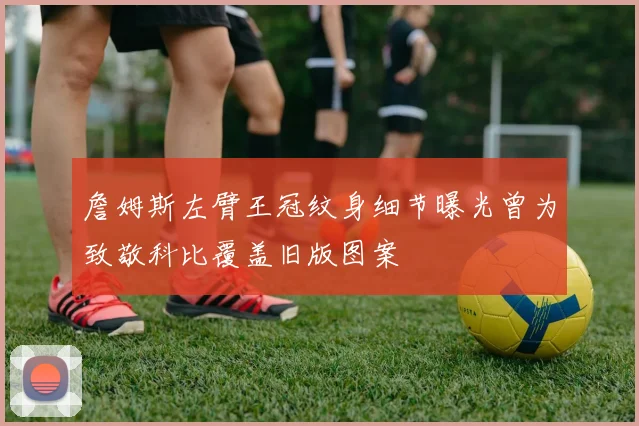 詹姆斯左臂王冠纹身细节曝光曾为致敬科比覆盖旧版图案