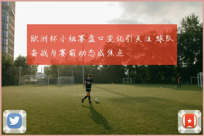 欧洲杯小组赛盘口变化引关注 球队备战与赛前动态成焦点