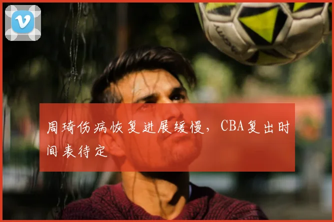 周琦伤病恢复进展缓慢，CBA复出时间表待定