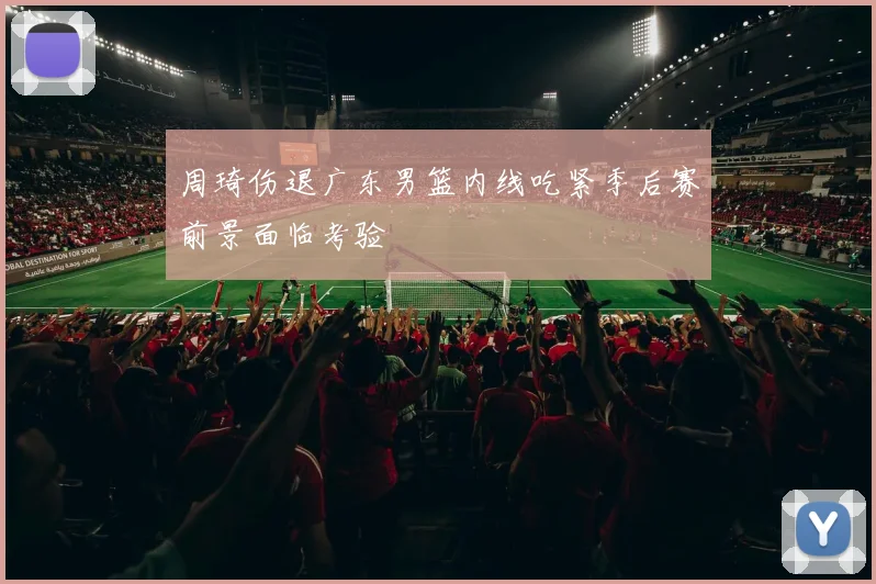 周琦伤退广东男篮内线吃紧季后赛前景面临考验