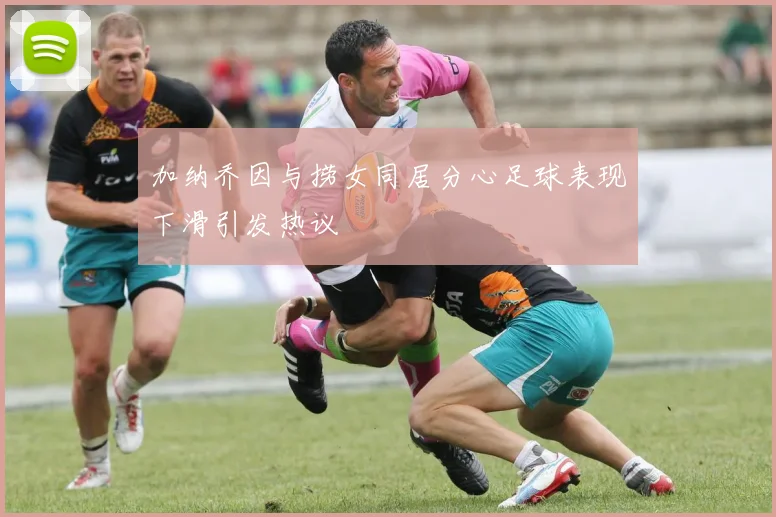加纳乔因与捞女同居分心足球表现下滑引发热议