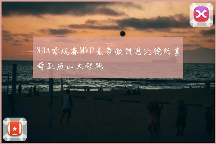 NBA常规赛MVP竞争激烈恩比德约基奇亚历山大领跑