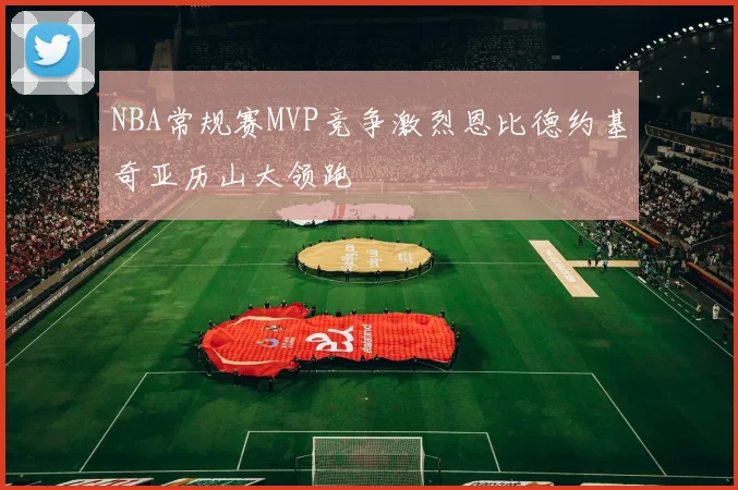 NBA常规赛MVP竞争激烈恩比德约基奇亚历山大领跑
